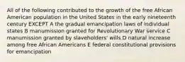 All of the following contributed to the growth of the free African American population in the United States in the early nineteenth century EXCEPT A the gradual emancipation laws of individual states B manumission granted for Revolutionary War service C manumission granted by slaveholders' wills D natural increase among free African Americans E federal constitutional provisions for emancipation