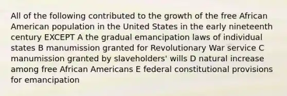 All of the following contributed to the growth of the free African American population in the United States in the early nineteenth century EXCEPT A the gradual emancipation laws of individual states B manumission granted for Revolutionary War service C manumission granted by slaveholders' wills D natural increase among free African Americans E federal constitutional provisions for emancipation