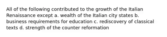 All of the following contributed to the growth of the Italian Renaissance except a. wealth of the Italian city states b. business requirements for education c. rediscovery of classical texts d. strength of the counter reformation