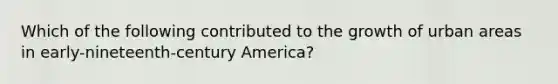 Which of the following contributed to the growth of urban areas in early-nineteenth-century America?