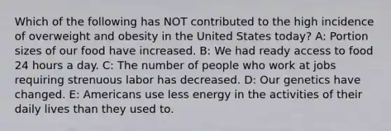 Which of the following has NOT contributed to the high incidence of overweight and obesity in the United States today? A: Portion sizes of our food have increased. B: We had ready access to food 24 hours a day. C: The number of people who work at jobs requiring strenuous labor has decreased. D: Our genetics have changed. E: Americans use less energy in the activities of their daily lives than they used to.