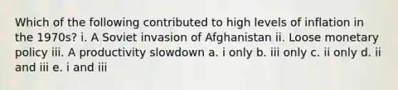 Which of the following contributed to high levels of inflation in the 1970s? i. A Soviet invasion of Afghanistan ii. Loose monetary policy iii. A productivity slowdown a. i only b. iii only c. ii only d. ii and iii e. i and iii