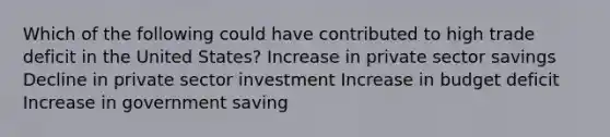 Which of the following could have contributed to high trade deficit in the United States? Increase in private sector savings Decline in private sector investment Increase in budget deficit Increase in government saving