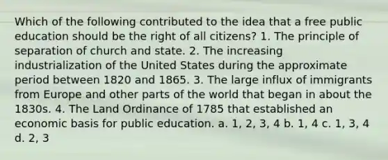 Which of the following contributed to the idea that a free public education should be the right of all citizens? 1. The principle of separation of church and state. 2. The increasing industrialization of the United States during the approximate period between 1820 and 1865. 3. The large influx of immigrants from Europe and other parts of the world that began in about the 1830s. 4. The Land Ordinance of 1785 that established an economic basis for public education. a. 1, 2, 3, 4 b. 1, 4 c. 1, 3, 4 d. 2, 3