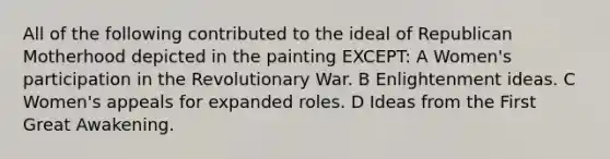 All of the following contributed to the ideal of Republican Motherhood depicted in the painting EXCEPT: A Women's participation in the Revolutionary War. B Enlightenment ideas. C Women's appeals for expanded roles. D Ideas from the First Great Awakening.