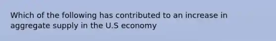 Which of the following has contributed to an increase in aggregate supply in the U.S economy