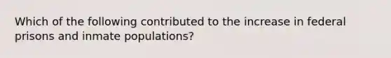 Which of the following contributed to the increase in federal prisons and inmate populations?