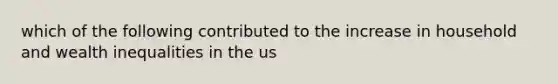 which of the following contributed to the increase in household and wealth inequalities in the us