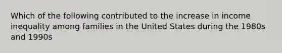 Which of the following contributed to the increase in income inequality among families in the United States during the 1980s and 1990s