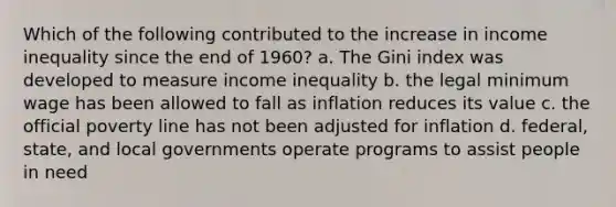 Which of the following contributed to the increase in income inequality since the end of 1960? a. The Gini index was developed to measure income inequality b. the legal minimum wage has been allowed to fall as inflation reduces its value c. the official poverty line has not been adjusted for inflation d. federal, state, and local governments operate programs to assist people in need