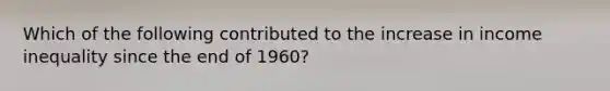 Which of the following contributed to the increase in income inequality since the end of 1960?