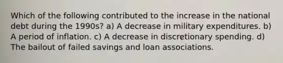 Which of the following contributed to the increase in the national debt during the 1990s? a) A decrease in military expenditures. b) A period of inflation. c) A decrease in discretionary spending. d) The bailout of failed savings and loan associations.