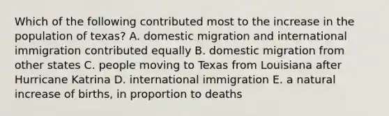 Which of the following contributed most to the increase in the population of texas? A. domestic migration and international immigration contributed equally B. domestic migration from other states C. people moving to Texas from Louisiana after Hurricane Katrina D. international immigration E. a natural increase of births, in proportion to deaths