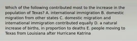 Which of the following contributed most to the increase in the population of Texas? A. international immigration B. domestic migration from other states C. domestic migration and international immigration contributed equally D. a natural increase of births, in proportion to deaths E. people moving to Texas from Louisiana after Hurricane Katrina