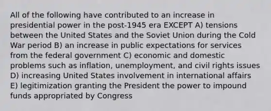 All of the following have contributed to an increase in presidential power in the post-1945 era EXCEPT A) tensions between the United States and the Soviet Union during the Cold War period B) an increase in public expectations for services from the federal government C) economic and domestic problems such as inflation, unemployment, and civil rights issues D) increasing United States involvement in international affairs E) legitimization granting the President the power to impound funds appropriated by Congress