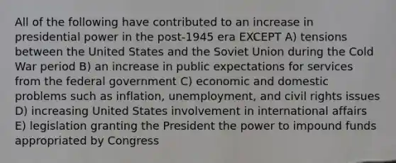 All of the following have contributed to an increase in presidential power in the post-1945 era EXCEPT A) tensions between the United States and the Soviet Union during the Cold War period B) an increase in public expectations for services from the federal government C) economic and domestic problems such as inflation, unemployment, and civil rights issues D) increasing United States involvement in international affairs E) legislation granting the President the power to impound funds appropriated by Congress