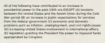 All of the following have contributed to an increase in presidential power in the post-1945 era EXCEPT (A) tensions between the United States and the Soviet Union during the Cold War period (B) an increase in public expectations for services from the federal government (C) economic and domestic problems such as inflation, unemployment, and civil rights issues (D) increasing United States involvement in international affairs (E) legislation granting the President the power to impound funds appropriated by Congress