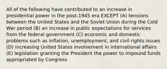 All of the following have contributed to an increase in presidential power in the post-1945 era EXCEPT (A) tensions between the United States and the <a href='https://www.questionai.com/knowledge/kmhoGLx3kx-soviet-union' class='anchor-knowledge'>soviet union</a> during the Cold War period (B) an increase in public expectations for services from the federal government (C) economic and domestic problems such as inflation, unemployment, and <a href='https://www.questionai.com/knowledge/kkdJLQddfe-civil-rights' class='anchor-knowledge'>civil rights</a> issues (D) increasing United States involvement in international affairs (E) legislation granting the President the power to impound funds appropriated by Congress