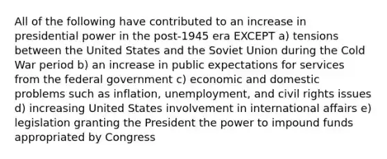 All of the following have contributed to an increase in presidential power in the post-1945 era EXCEPT a) tensions between the United States and the Soviet Union during the Cold War period b) an increase in public expectations for services from the federal government c) economic and domestic problems such as inflation, unemployment, and civil rights issues d) increasing United States involvement in international affairs e) legislation granting the President the power to impound funds appropriated by Congress