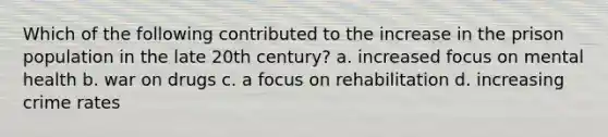 Which of the following contributed to the increase in the prison population in the late 20th century? a. increased focus on mental health b. war on drugs c. a focus on rehabilitation d. increasing crime rates