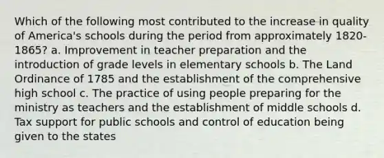 Which of the following most contributed to the increase in quality of America's schools during the period from approximately 1820-1865? a. Improvement in teacher preparation and the introduction of grade levels in elementary schools b. The Land Ordinance of 1785 and the establishment of the comprehensive high school c. The practice of using people preparing for the ministry as teachers and the establishment of middle schools d. Tax support for public schools and control of education being given to the states