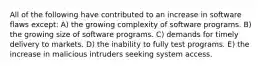 All of the following have contributed to an increase in software flaws except: A) the growing complexity of software programs. B) the growing size of software programs. C) demands for timely delivery to markets. D) the inability to fully test programs. E) the increase in malicious intruders seeking system access.