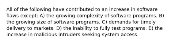 All of the following have contributed to an increase in software flaws except: A) the growing complexity of software programs. B) the growing size of software programs. C) demands for timely delivery to markets. D) the inability to fully test programs. E) the increase in malicious intruders seeking system access.