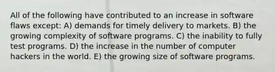 All of the following have contributed to an increase in software flaws except: A) demands for timely delivery to markets. B) the growing complexity of software programs. C) the inability to fully test programs. D) the increase in the number of computer hackers in the world. E) the growing size of software programs.