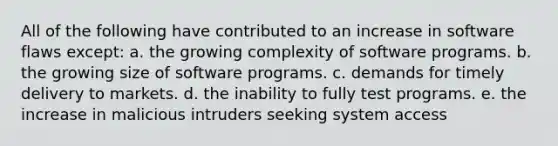 All of the following have contributed to an increase in software flaws except: a. the growing complexity of software programs. b. the growing size of software programs. c. demands for timely delivery to markets. d. the inability to fully test programs. e. the increase in malicious intruders seeking system access