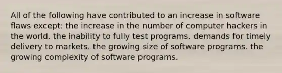 All of the following have contributed to an increase in software flaws except: the increase in the number of computer hackers in the world. the inability to fully test programs. demands for timely delivery to markets. the growing size of software programs. the growing complexity of software programs.