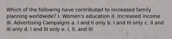 Which of the following have contributed to increased family planning worldwide? I. Women's education II. Increased income III. Advertising Campaigns a. I and II only b. I and III only c. II and III only d. I and III only e. I, II, and III