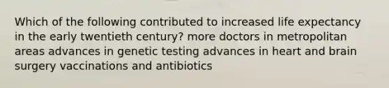 Which of the following contributed to increased life expectancy in the early twentieth century? more doctors in metropolitan areas advances in genetic testing advances in heart and brain surgery vaccinations and antibiotics