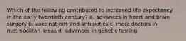 Which of the following contributed to increased life expectancy in the early twentieth century? a. advances in heart and brain surgery b. vaccinations and antibiotics c. more doctors in metropolitan areas d. advances in genetic testing