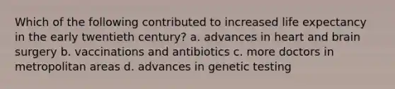 Which of the following contributed to increased life expectancy in the early twentieth century? a. advances in heart and brain surgery b. vaccinations and antibiotics c. more doctors in metropolitan areas d. advances in genetic testing