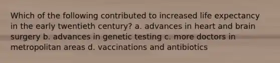 Which of the following contributed to increased life expectancy in the early twentieth century? a. advances in heart and brain surgery b. advances in genetic testing c. more doctors in metropolitan areas d. vaccinations and antibiotics