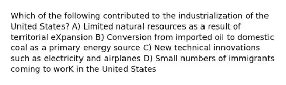 Which of the following contributed to the industrialization of the United States? A) Limited natural resources as a result of territorial eXpansion B) Conversion from imported oil to domestic coal as a primary energy source C) New technical innovations such as electricity and airplanes D) Small numbers of immigrants coming to worK in the United States