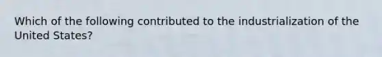 Which of the following contributed to the industrialization of the United States?