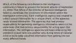 Which of the following contributed to the intelligence community's failure to prevent the terrorist attacks of September 11, 2001? The Office of the Director of National Intelligence failed to coordinate the movement of information within the intelligence community. Each intelligence agency was created to collect unique information for a unique client, so the agencies rarely shared information. The agencies that had primary responsibility for gathering intelligence information were not the same ones that had primary responsibility for acting upon that information. The intelligence agencies had been ordered by the president to work with one another only during times of national crisis so as to keep classified information from getting into too many different hands.