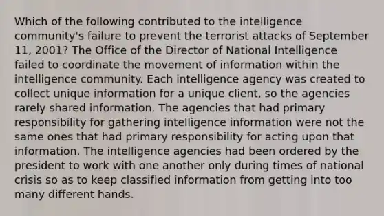 Which of the following contributed to the intelligence community's failure to prevent the terrorist attacks of September 11, 2001? The Office of the Director of National Intelligence failed to coordinate the movement of information within the intelligence community. Each intelligence agency was created to collect unique information for a unique client, so the agencies rarely shared information. The agencies that had primary responsibility for gathering intelligence information were not the same ones that had primary responsibility for acting upon that information. The intelligence agencies had been ordered by the president to work with one another only during times of national crisis so as to keep classified information from getting into too many different hands.