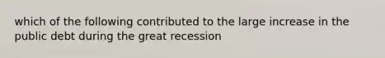 which of the following contributed to the large increase in the public debt during the great recession