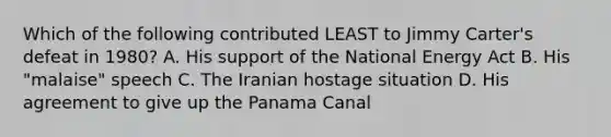 Which of the following contributed LEAST to Jimmy Carter's defeat in 1980? A. His support of the National Energy Act B. His "malaise" speech C. The Iranian hostage situation D. His agreement to give up the Panama Canal