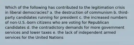 Which of the following has contributed to the legitimation crisis in liberal democracies? a. the destruction of communism b. third-party candidates running for president c. the increased numbers of non-U.S.-born citizens who are voting for Republican candidates d. the contradictory demands for more government services and lower taxes e. the lack of independent armed services for the United Nations