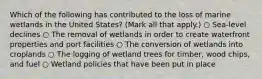 Which of the following has contributed to the loss of marine wetlands in the United States? (Mark all that apply.) ○ Sea-level declines ○ The removal of wetlands in order to create waterfront properties and port facilities ○ The conversion of wetlands into croplands ○ The logging of wetland trees for timber, wood chips, and fuel ○ Wetland policies that have been put in place