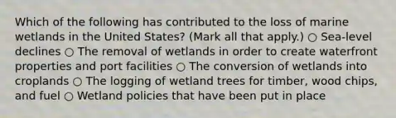 Which of the following has contributed to the loss of marine wetlands in the United States? (Mark all that apply.) ○ Sea-level declines ○ The removal of wetlands in order to create waterfront properties and port facilities ○ The conversion of wetlands into croplands ○ The logging of wetland trees for timber, wood chips, and fuel ○ Wetland policies that have been put in place