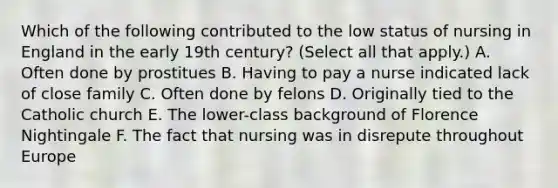 Which of the following contributed to the low status of nursing in England in the early 19th century? (Select all that apply.) A. Often done by prostitues B. Having to pay a nurse indicated lack of close family C. Often done by felons D. Originally tied to the Catholic church E. The lower-class background of Florence Nightingale F. The fact that nursing was in disrepute throughout Europe