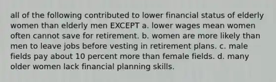 all of the following contributed to lower financial status of elderly women than elderly men EXCEPT a. lower wages mean women often cannot save for retirement. b. women are more likely than men to leave jobs before vesting in retirement plans. c. male fields pay about 10 percent more than female fields. d. many older women lack financial planning skills.