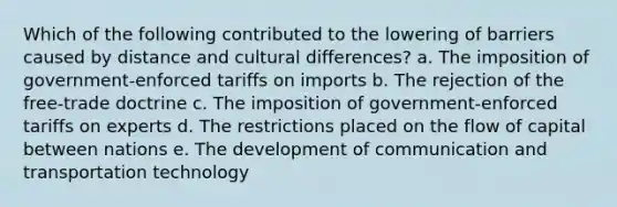 Which of the following contributed to the lowering of barriers caused by distance and cultural differences? a. The imposition of government-enforced tariffs on imports b. The rejection of the free-trade doctrine c. The imposition of government-enforced tariffs on experts d. The restrictions placed on the flow of capital between nations e. The development of communication and transportation technology