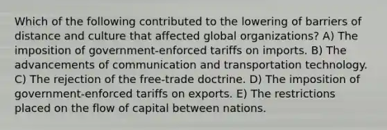 Which of the following contributed to the lowering of barriers of distance and culture that affected global organizations? A) The imposition of government-enforced tariffs on imports. B) The advancements of communication and transportation technology. C) The rejection of the free-trade doctrine. D) The imposition of government-enforced tariffs on exports. E) The restrictions placed on the flow of capital between nations.