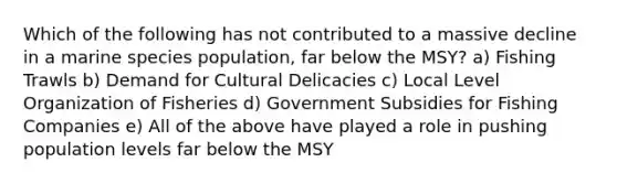 Which of the following has not contributed to a massive decline in a marine species population, far below the MSY? a) Fishing Trawls b) Demand for Cultural Delicacies c) Local Level Organization of Fisheries d) Government Subsidies for Fishing Companies e) All of the above have played a role in pushing population levels far below the MSY