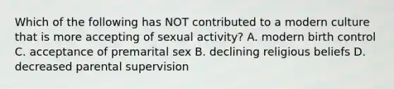 Which of the following has NOT contributed to a modern culture that is more accepting of sexual activity? A. modern birth control C. acceptance of premarital sex B. declining religious beliefs D. decreased parental supervision